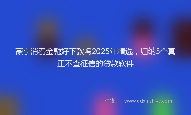 蒙享消费金融好下款吗2025年精选，归纳5个真正不查征信的贷款软件