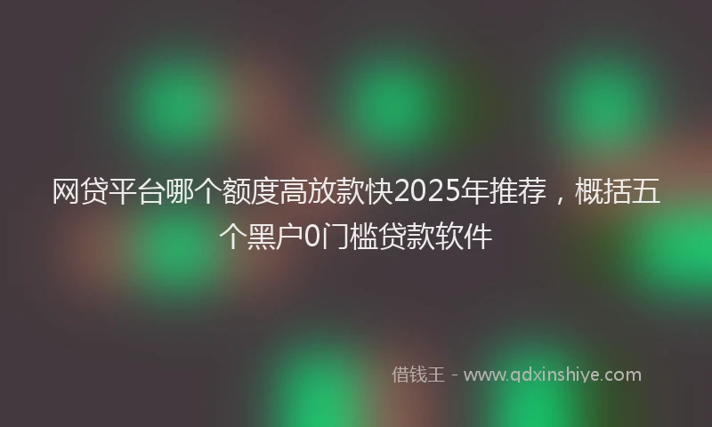 网贷平台哪个额度高放款快2025年推荐，概括五个黑户0门槛贷款软件