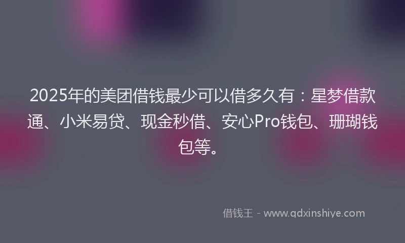 2025年的美团借钱最少可以借多久有：星梦借款通、小米易贷、现金秒借、安心Pro钱包、珊瑚钱包等。