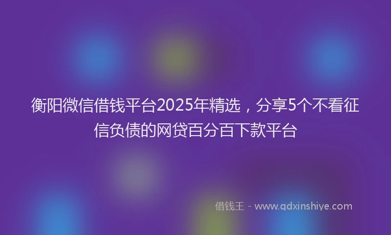 衡阳微信借钱平台2025年精选，分享5个不看征信负债的网贷百分百下款平台
