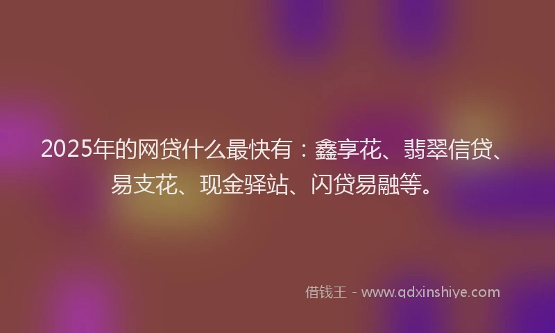 2025年的网贷什么最快有：鑫享花、翡翠信贷、易支花、现金驿站、闪贷易融等。