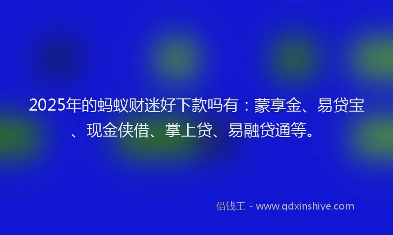 2025年的蚂蚁财迷好下款吗有：蒙享金、易贷宝、现金侠借、掌上贷、易融贷通等。