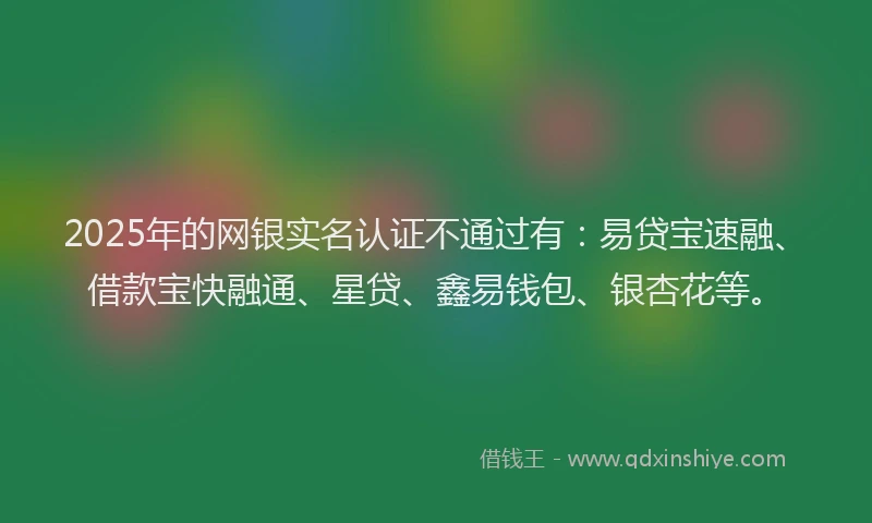 2025年的网银实名认证不通过有：易贷宝速融、借款宝快融通、星贷、鑫易钱包、银杏花等。