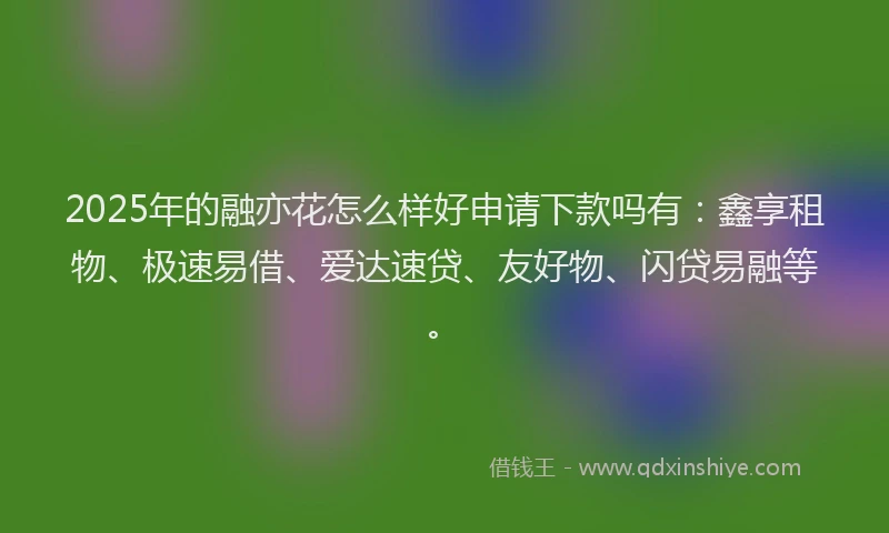 2025年的融亦花怎么样好申请下款吗有：鑫享租物、极速易借、爱达速贷、友好物、闪贷易融等。