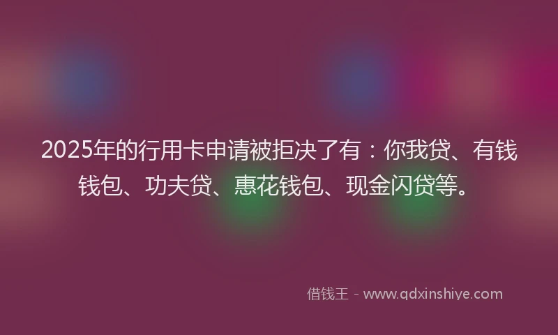 2025年的行用卡申请被拒决了有：你我贷、有钱钱包、功夫贷、惠花钱包、现金闪贷等。