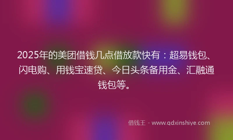 2025年的美团借钱几点借放款快有：超易钱包、闪电购、用钱宝速贷、今日头条备用金、汇融通钱包等。