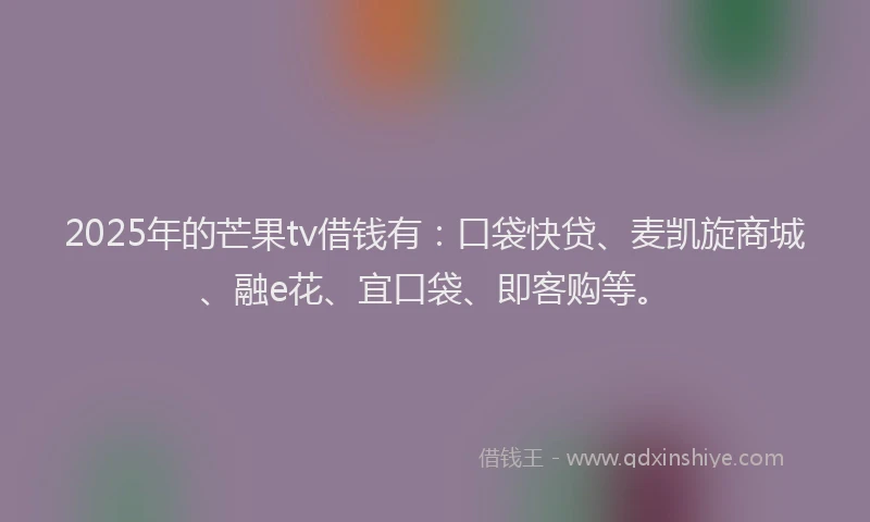 2025年的芒果tv借钱有：口袋快贷、麦凯旋商城、融e花、宜口袋、即客购等。