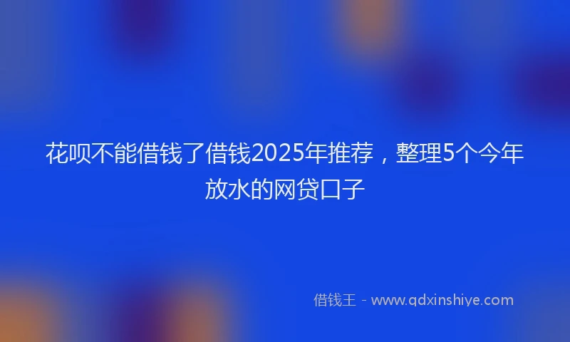 花呗不能借钱了借钱2025年推荐，整理5个今年放水的网贷口子
