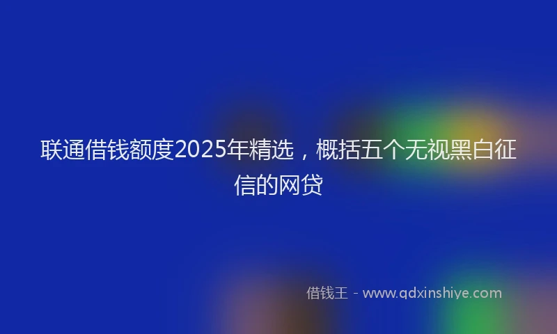 联通借钱额度2025年精选，概括五个无视黑白征信的网贷