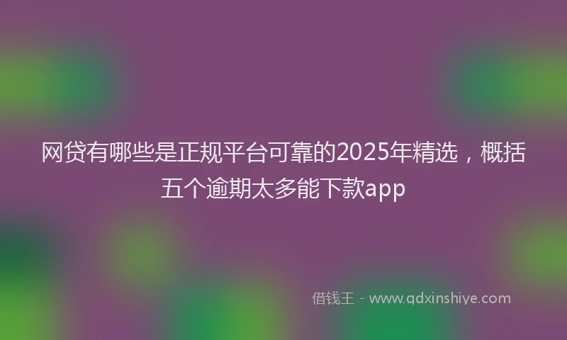 网贷有哪些是正规平台可靠的2025年精选，概括五个逾期太多能下款app