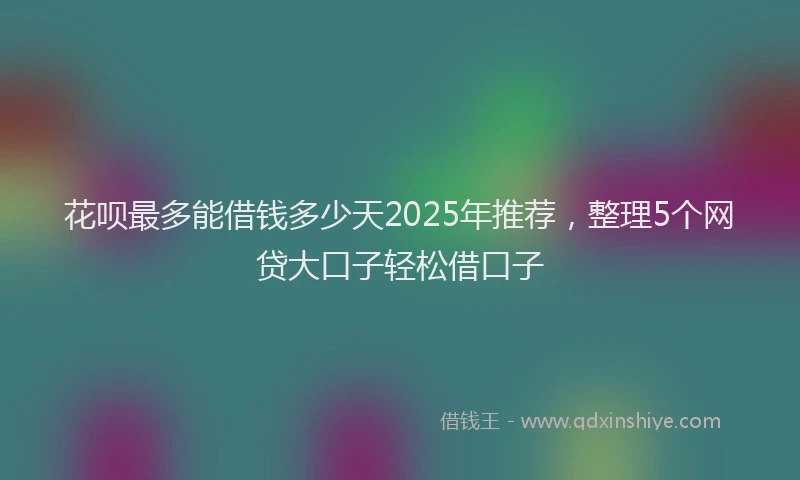 花呗最多能借钱多少天2025年推荐，整理5个网贷大口子轻松借口子