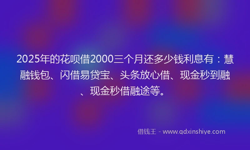 2025年的花呗借2000三个月还多少钱利息有：慧融钱包、闪借易贷宝、头条放心借、现金秒到融、现金秒借融途等。