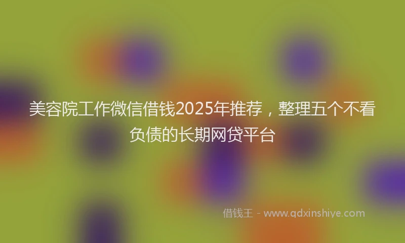 美容院工作微信借钱2025年推荐，整理五个不看负债的长期网贷平台