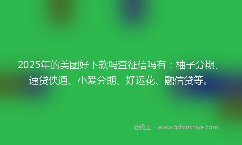 2025年的美团好下款吗查征信吗有：柚子分期、速贷侠通、小爱分期、好运花、融信贷等。