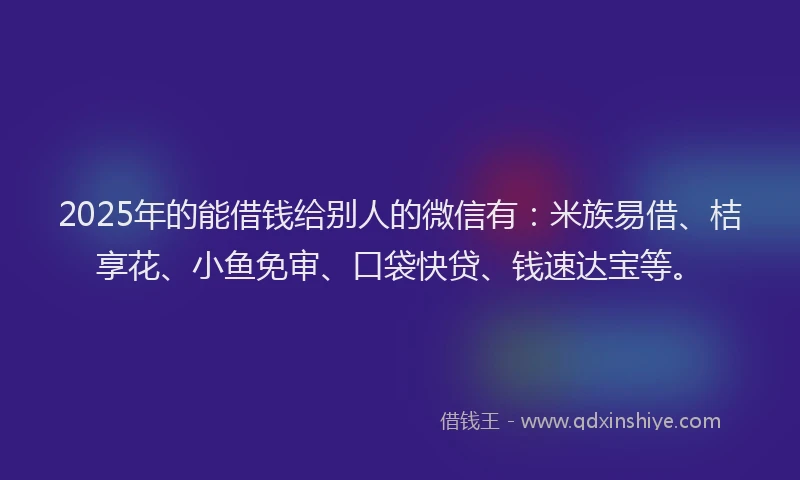 2025年的能借钱给别人的微信有：米族易借、桔享花、小鱼免审、口袋快贷、钱速达宝等。
