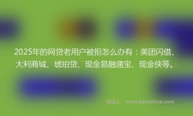 2025年的网贷老用户被拒怎么办有：美团闪借、大利商城、琥珀贷、现金易融通宝、现金侠等。