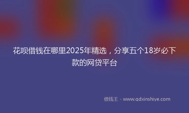 花呗借钱在哪里2025年精选，分享五个18岁必下款的网贷平台