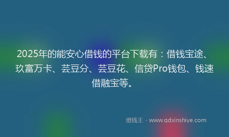 2025年的能安心借钱的平台下载有：借钱宝途、玖富万卡、芸豆分、芸豆花、信贷Pro钱包、钱速借融宝等。