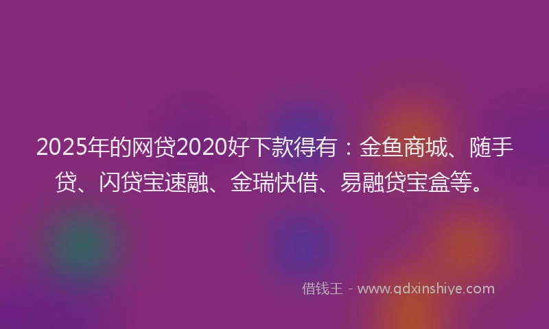 2025年的网贷2020好下款得有：金鱼商城、随手贷、闪贷宝速融、金瑞快借、易融贷宝盒等。