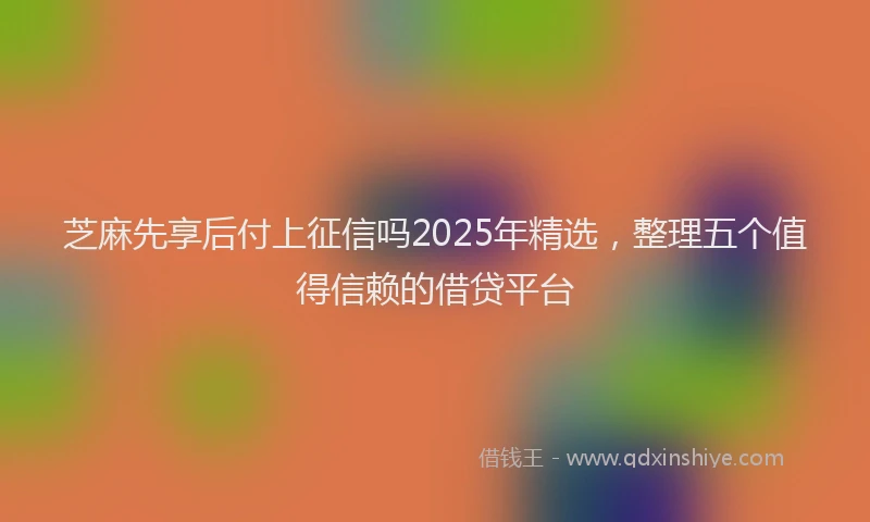 芝麻先享后付上征信吗2025年精选，整理五个值得信赖的借贷平台