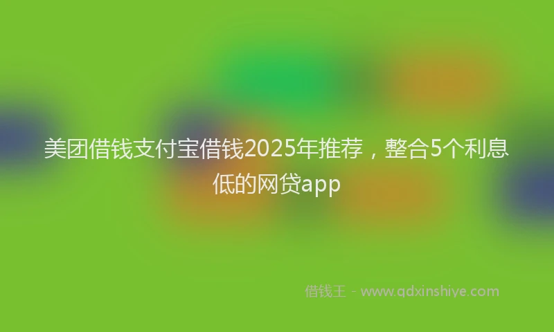 美团借钱支付宝借钱2025年推荐，整合5个利息低的网贷app