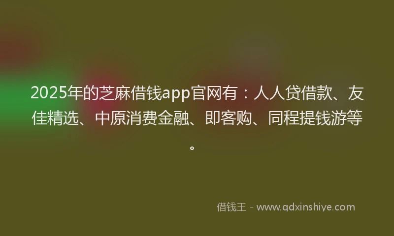 2025年的芝麻借钱app官网有：人人贷借款、友佳精选、中原消费金融、即客购、同程提钱游等。