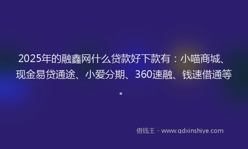 2025年的融鑫网什么贷款好下款有：小喵商城、现金易贷通途、小爱分期、360速融、钱速借通等。