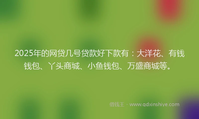 2025年的网贷几号贷款好下款有：大洋花、有钱钱包、丫头商城、小鱼钱包、万盛商城等。
