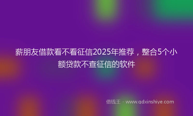 薪朋友借款看不看征信2025年推荐，整合5个小额贷款不查征信的软件