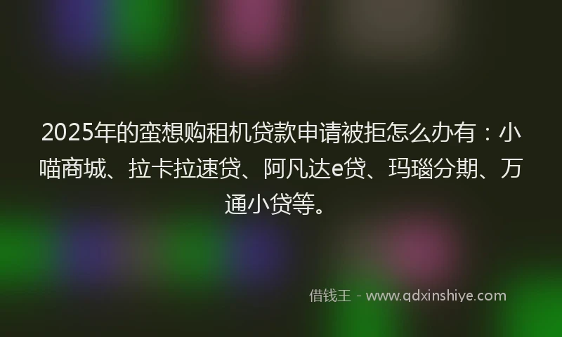 2025年的蛮想购租机贷款申请被拒怎么办有：小喵商城、拉卡拉速贷、阿凡达e贷、玛瑙分期、万通小贷等。