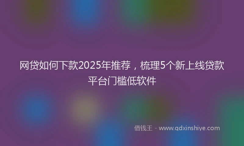 网贷如何下款2025年推荐，梳理5个新上线贷款平台门槛低软件