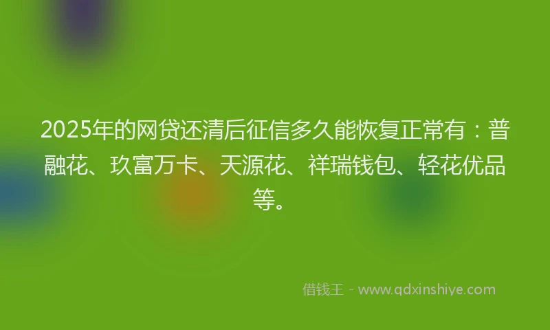 2025年的网贷还清后征信多久能恢复正常有：普融花、玖富万卡、天源花、祥瑞钱包、轻花优品等。