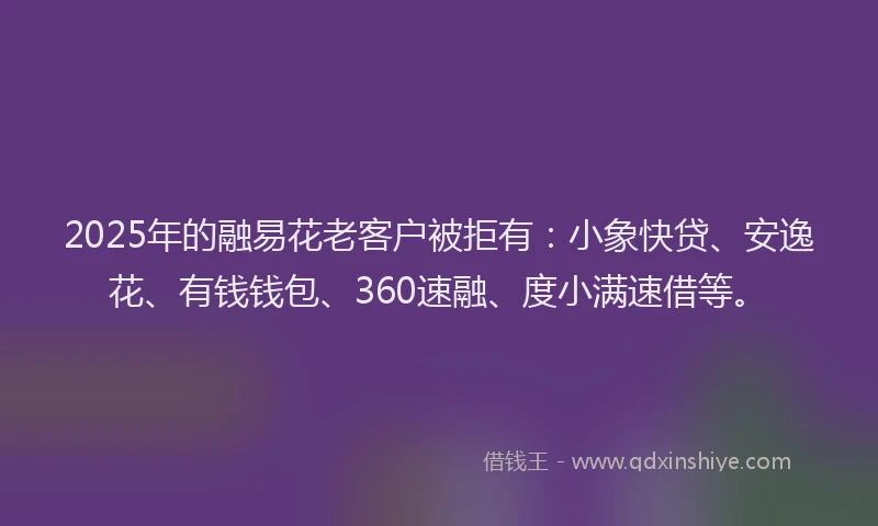 2025年的融易花老客户被拒有：小象快贷、安逸花、有钱钱包、360速融、度小满速借等。
