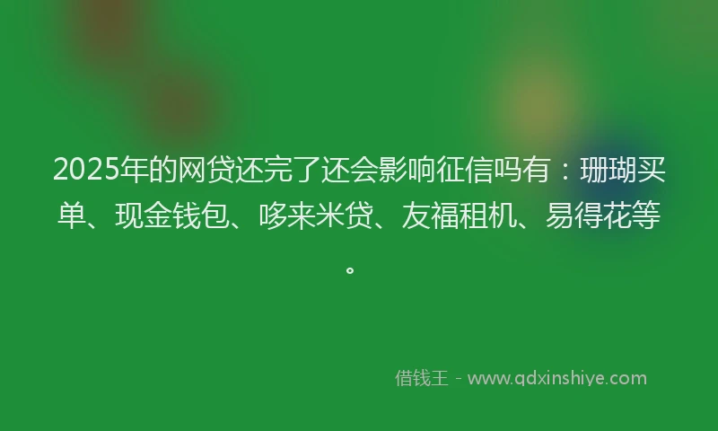 2025年的网贷还完了还会影响征信吗有：珊瑚买单、现金钱包、哆来米贷、友福租机、易得花等。