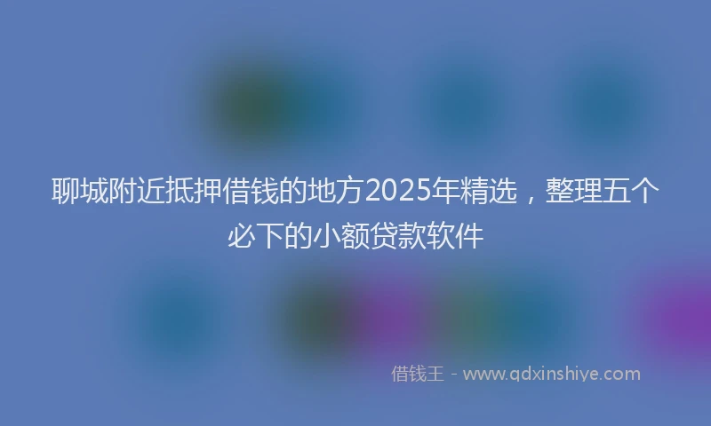 聊城附近抵押借钱的地方2025年精选，整理五个必下的小额贷款软件