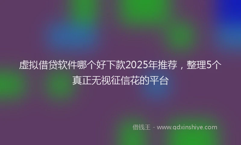 虚拟借贷软件哪个好下款2025年推荐，整理5个真正无视征信花的平台