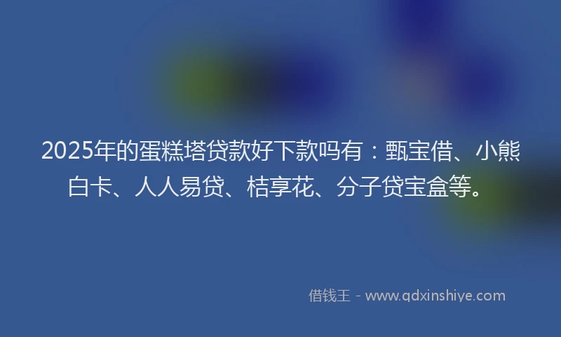 2025年的蛋糕塔贷款好下款吗有：甄宝借、小熊白卡、人人易贷、桔享花、分子贷宝盒等。