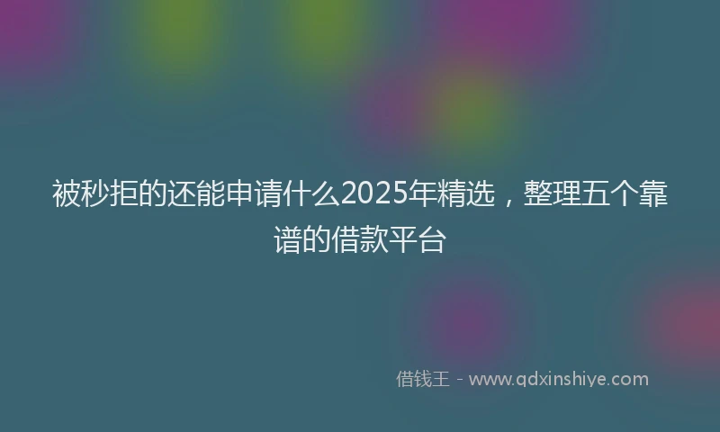 被秒拒的还能申请什么2025年精选，整理五个靠谱的借款平台