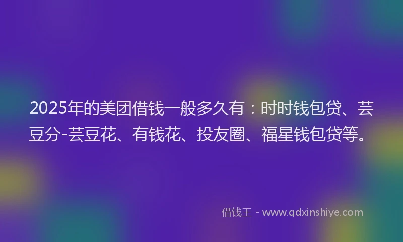 2025年的美团借钱一般多久有：时时钱包贷、芸豆分-芸豆花、有钱花、投友圈、福星钱包贷等。
