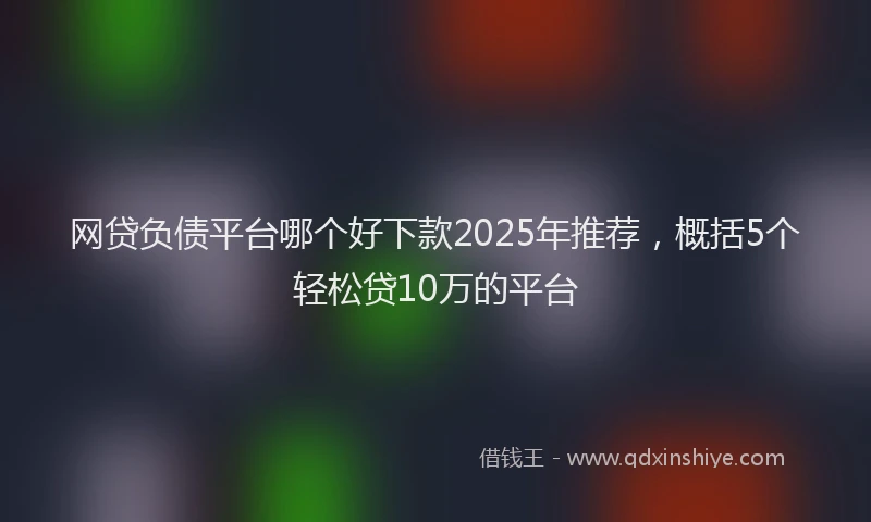 网贷负债平台哪个好下款2025年推荐，概括5个轻松贷10万的平台