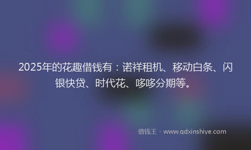 2025年的花趣借钱有：诺祥租机、移动白条、闪银快贷、时代花、哆哆分期等。