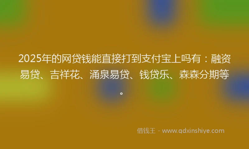 2025年的网贷钱能直接打到支付宝上吗有：融资易贷、吉祥花、涌泉易贷、钱贷乐、森森分期等。