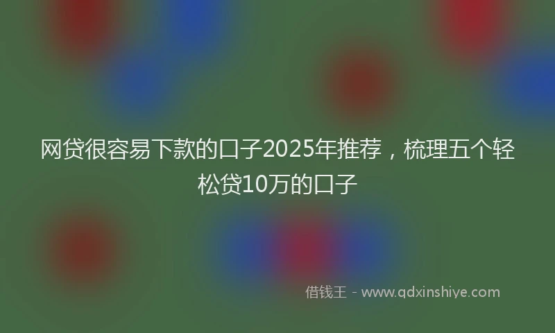 网贷很容易下款的口子2025年推荐，梳理五个轻松贷10万的口子