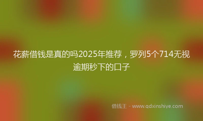 花薪借钱是真的吗2025年推荐，罗列5个714无视逾期秒下的口子