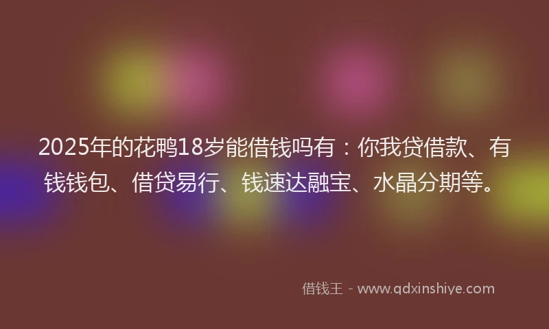 2025年的花鸭18岁能借钱吗有：你我贷借款、有钱钱包、借贷易行、钱速达融宝、水晶分期等。