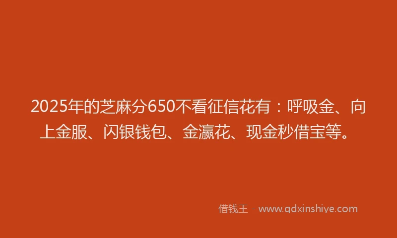 2025年的芝麻分650不看征信花有：呼吸金、向上金服、闪银钱包、金瀛花、现金秒借宝等。