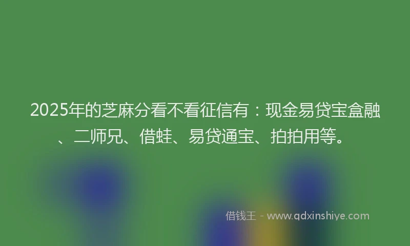 2025年的芝麻分看不看征信有：现金易贷宝盒融、二师兄、借蛙、易贷通宝、拍拍用等。