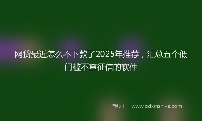 网贷最近怎么不下款了2025年推荐，汇总五个低门槛不查征信的软件