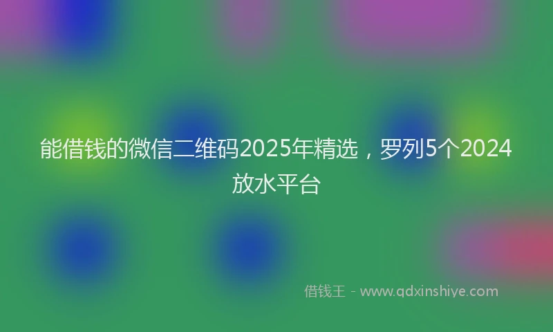 能借钱的微信二维码2025年精选，罗列5个2024放水平台
