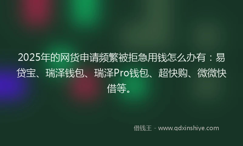 2025年的网货申请频繁被拒急用钱怎么办有：易贷宝、瑞泽钱包、瑞泽Pro钱包、超快购、微微快借等。